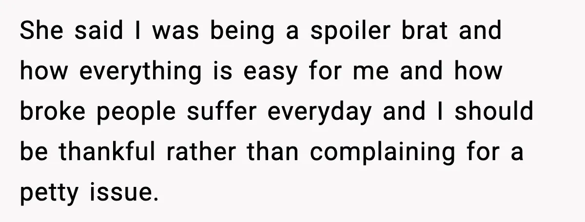 She said I was being a spoiler brat and how everything is easy for me and how broke people suffer everyday and I should be thankful rather than complaining for...