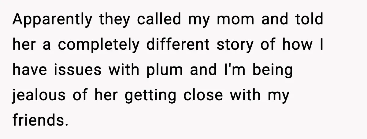 Apparently they called my mom and told her a completely different story of how I have issues with plum and I'm being jealous of her getting close with my friends.