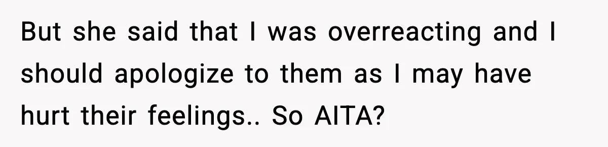 But she said that I was overreacting and I should apologize to them as I may have hurt their feelings.. So AITA?