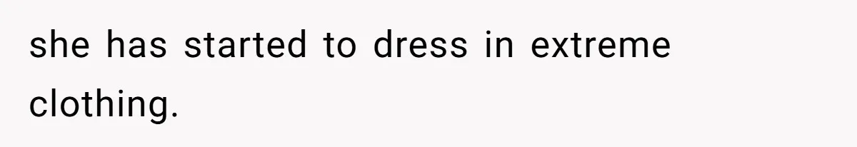 she has started to dress in extreme clothing.