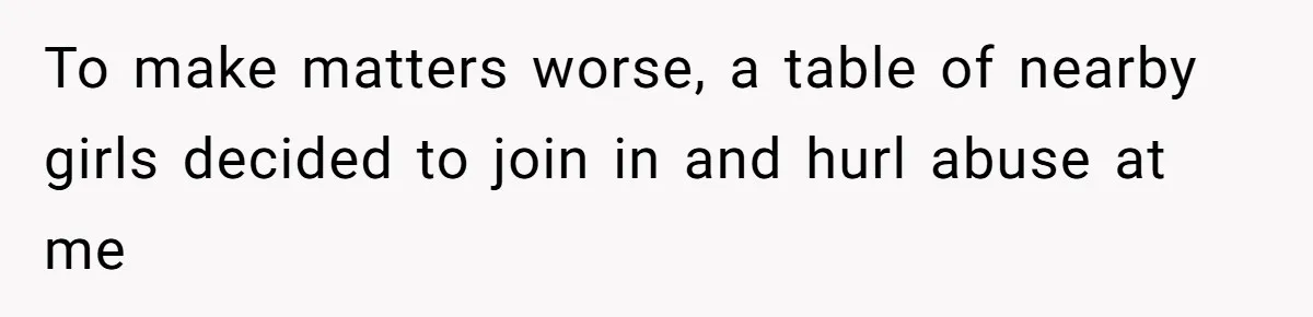 To make matters worse, a table of nearby girls decided to join in and hurl abuse at me