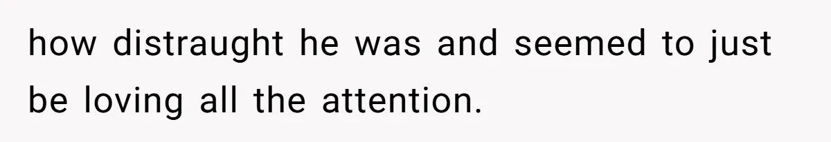 how distraught he was and seemed to just be loving all the attention.