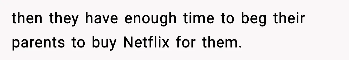 then they have enough time to beg their parents to buy Netflix for them.