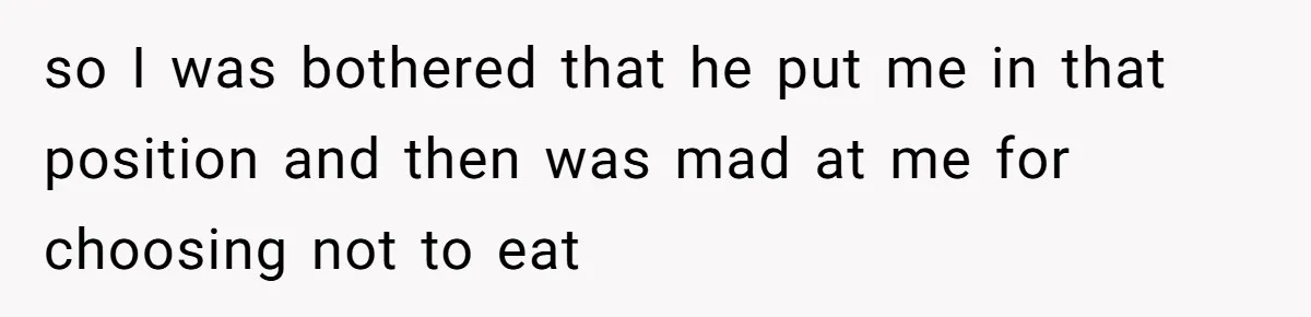 so I was bothered that he put me in that position and then was mad at me for choosing not to eat