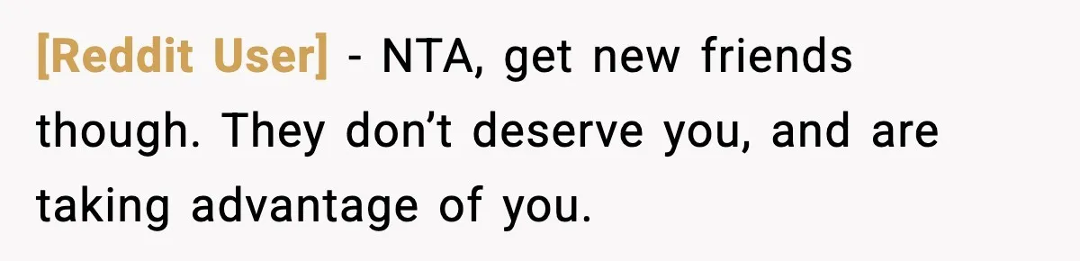 [Reddit User] - NTA, get new friends though. They don’t deserve you, and are taking advantage of you.