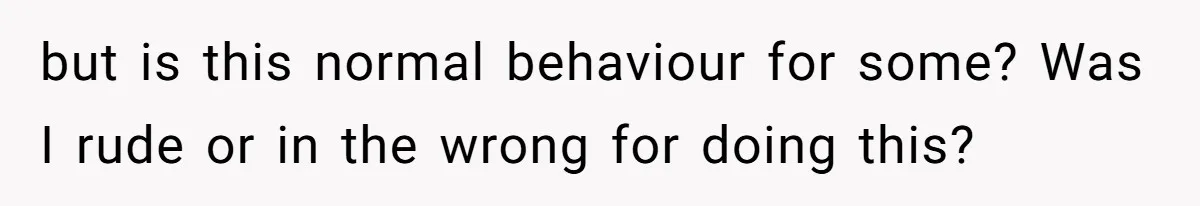 but is this normal behaviour for some? Was I rude or in the wrong for doing this?