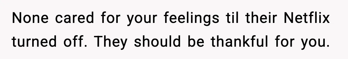 None cared for your feelings til their Netflix turned off. They should be thankful for you.