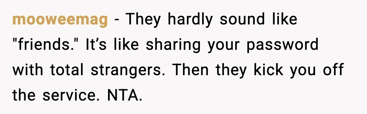 mooweemag - They hardly sound like "friends." It’s like sharing your password with total strangers. Then they kick you off the service. NTA.