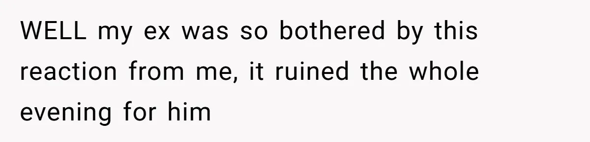 WELL my ex was so bothered by this reaction from me, it ruined the whole evening for him