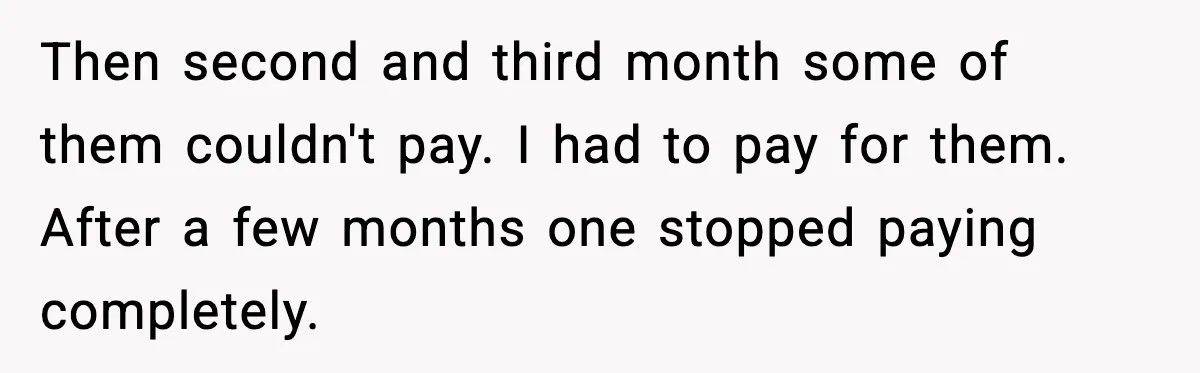 Then second and third month some of them couldn't pay. I had to pay for them. After a few months one stopped paying completely.
