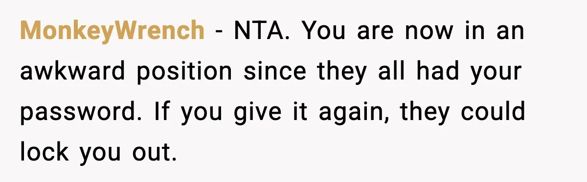 MonkeyWrench - NTA. You are now in an awkward position since they all had your password. If you give it again, they could lock you out.