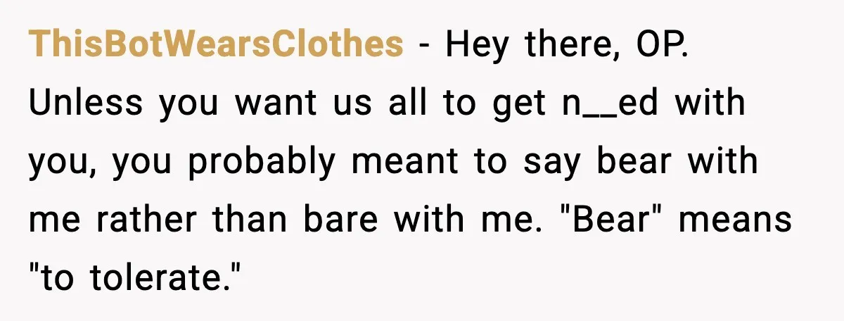 ThisBotWearsClothes - Hey there, OP. Unless you want us all to get n__ed with you, you probably meant to say bear with me rather than bare with me. "Bear" means...