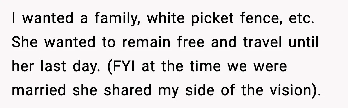 I wanted a family, white picket fence, etc. She wanted to remain free and travel until her last day. (FYI at the time we were married she shared my side...