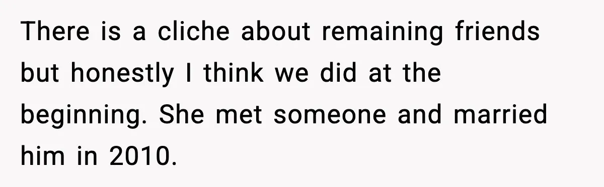 There is a cliche about remaining friends but honestly I think we did at the beginning. She met someone and married him in 2010.