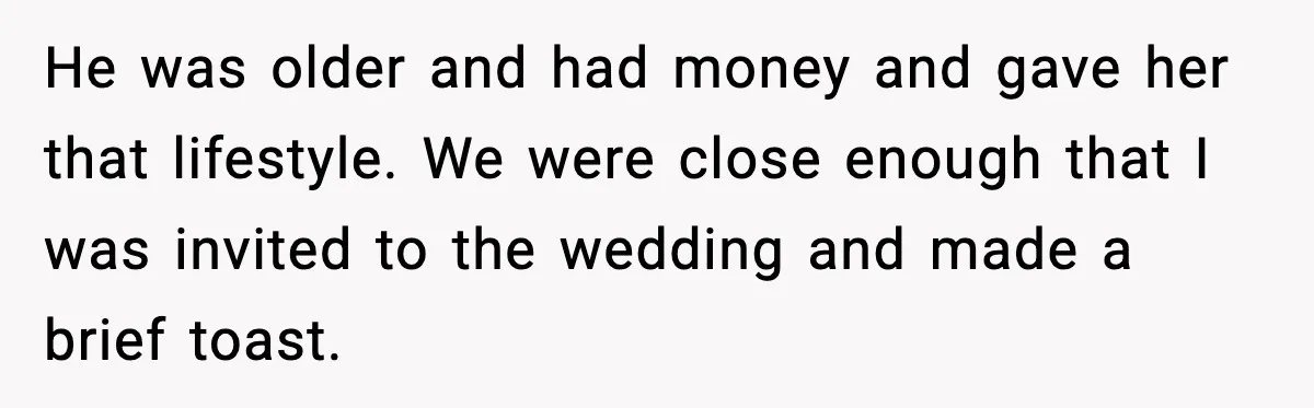 He was older and had money and gave her that lifestyle. We were close enough that I was invited to the wedding and made a brief toast.