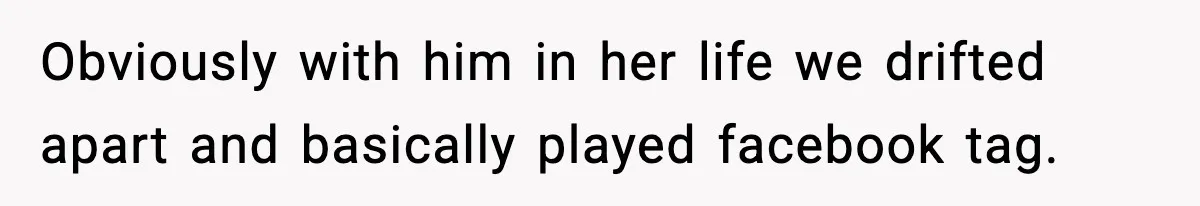 Obviously with him in her life we drifted apart and basically played facebook tag.