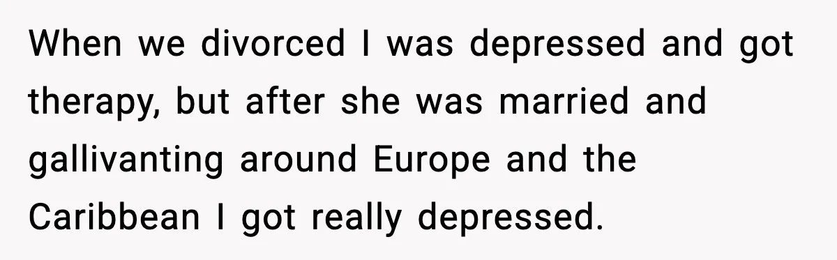 When we divorced I was depressed and got therapy, but after she was married and gallivanting around Europe and the Caribbean I got really depressed.