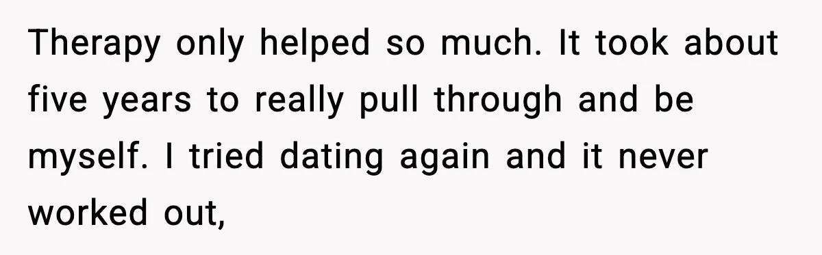 Therapy only helped so much. It took about five years to really pull through and be myself. I tried dating again and it never worked out,