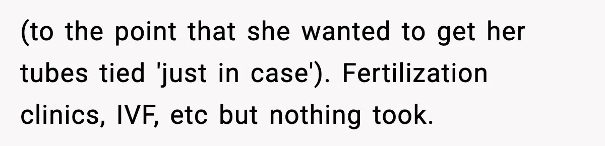 (to the point that she wanted to get her tubes tied 'just in case'). Fertilization clinics, IVF, etc but nothing took.
