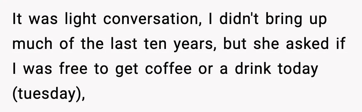 It was light conversation, I didn't bring up much of the last ten years, but she asked if I was free to get coffee or a drink today (tuesday),
