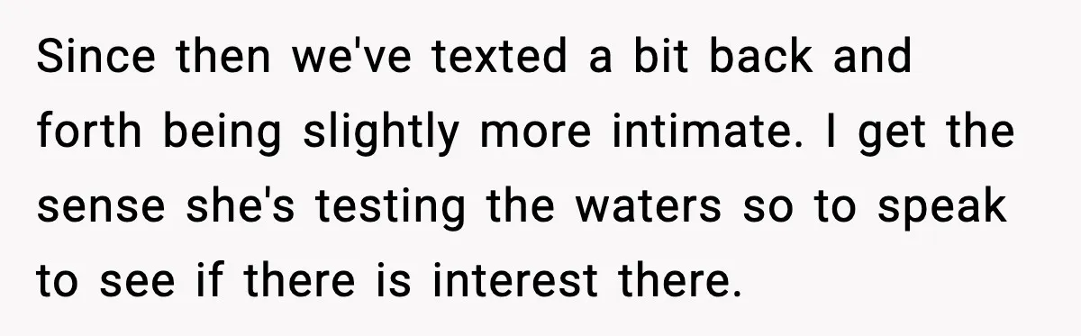 Since then we've texted a bit back and forth being slightly more intimate. I get the sense she's testing the waters so to speak to see if there is interest...