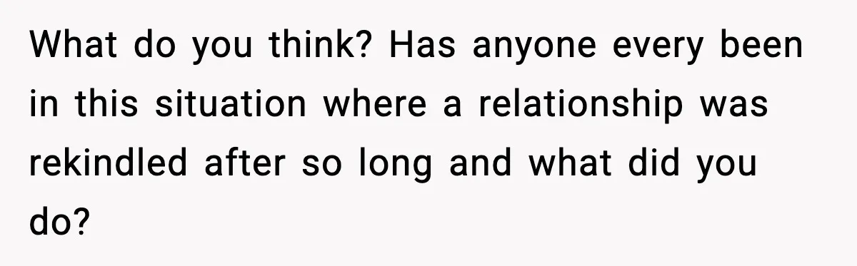 What do you think? Has anyone every been in this situation where a relationship was rekindled after so long and what did you do?