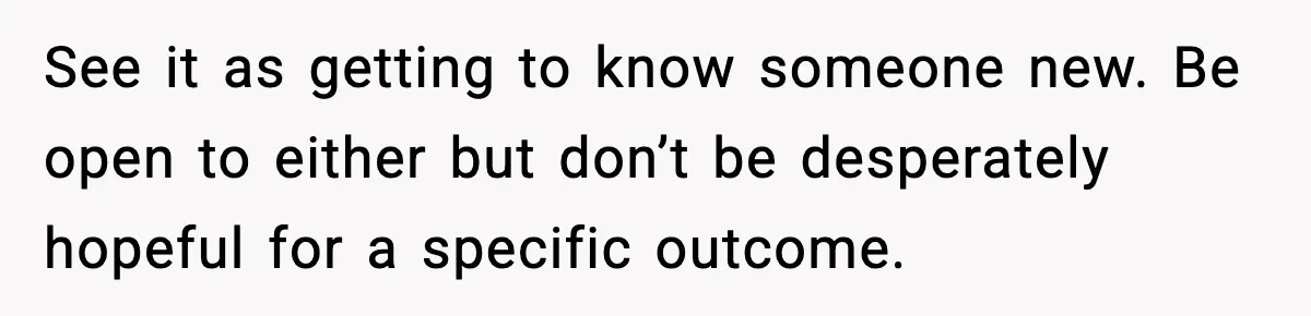 See it as getting to know someone new. Be open to either but don’t be desperately hopeful for a specific outcome.
