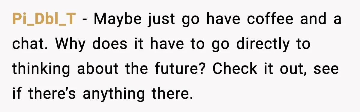 Pi_Dbl_T - Maybe just go have coffee and a chat. Why does it have to go directly to thinking about the future? Check it out, see if there’s anything there.