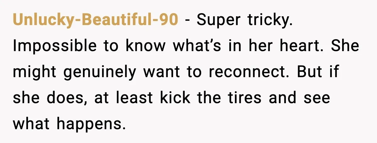 Unlucky-Beautiful-90 - Super tricky. Impossible to know what’s in her heart. She might genuinely want to reconnect. But if she does, at least kick the tires and see what happens.