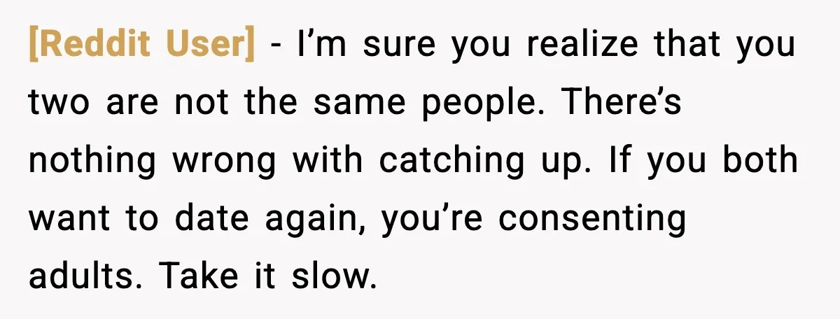 [Reddit User] - I’m sure you realize that you two are not the same people. There’s nothing wrong with catching up. If you both want to date again, you’re consenting...