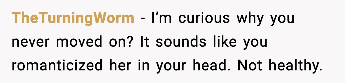 TheTurningWorm - I’m curious why you never moved on? It sounds like you romanticized her in your head. Not healthy.