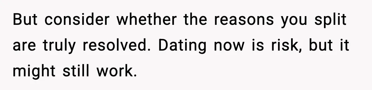But consider whether the reasons you split are truly resolved. Dating now is risk, but it might still work.