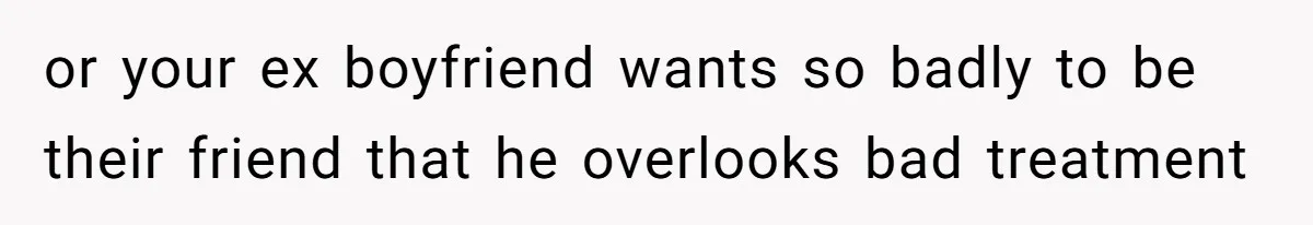 or your ex boyfriend wants so badly to be their friend that he overlooks bad treatment