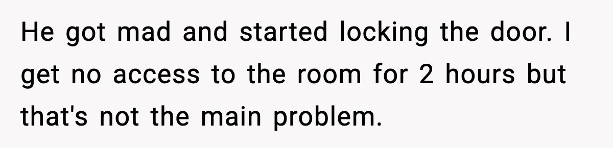 He got mad and started locking the door. I get no access to the room for 2 hours but that's not the main problem.