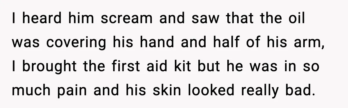 I heard him scream and saw that the oil was covering his hand and half of his arm, I brought the first aid kit but he was in so much...