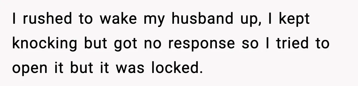 I rushed to wake my husband up, I kept knocking but got no response so I tried to open it but it was locked.