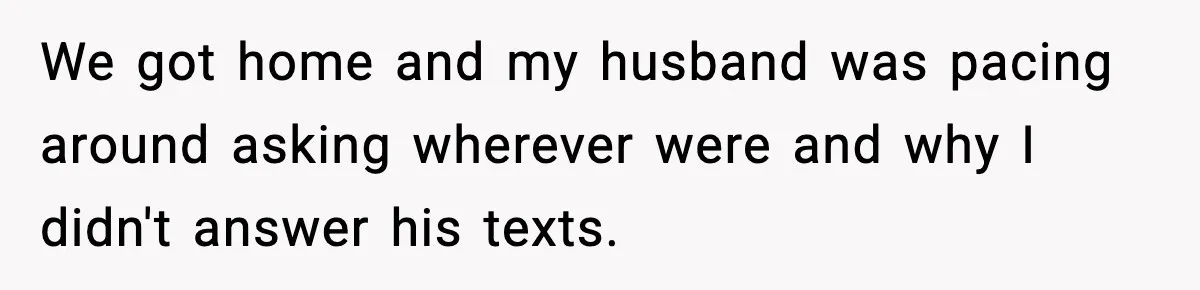 We got home and my husband was pacing around asking wherever were and why I didn't answer his texts.