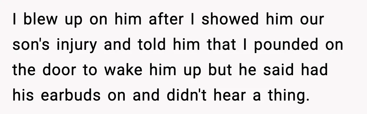 I blew up on him after I showed him our son's injury and told him that I pounded on the door to wake him up but he said had his...