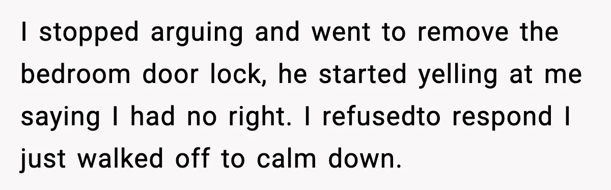 I stopped arguing and went to remove the bedroom door lock, he started yelling at me saying I had no right. I refusedto respond I just walked off to calm...