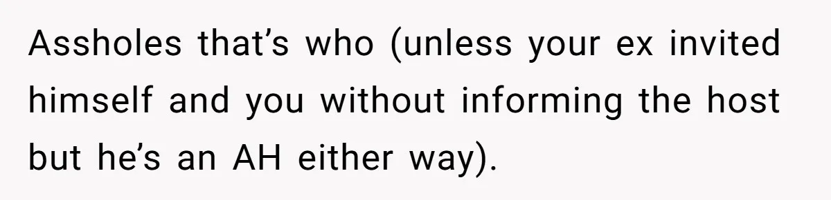 Assholes that’s who (unless your ex invited himself and you without informing the host but he’s an AH either way).