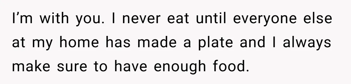 I’m with you. I never eat until everyone else at my home has made a plate and I always make sure to have enough food.