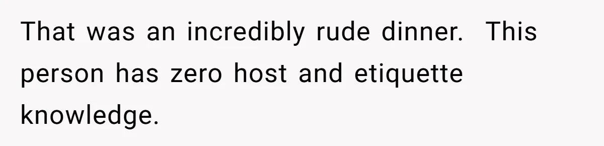 That was an incredibly rude dinner.  This person has zero host and etiquette knowledge.