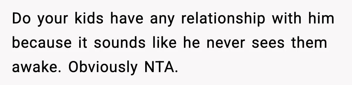 Do your kids have any relationship with him because it sounds like he never sees them awake. Obviously NTA.