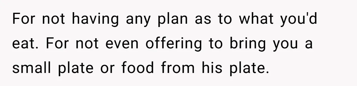 For not having any plan as to what you'd eat. For not even offering to bring you a small plate or food from his plate.