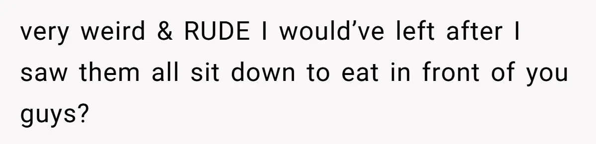 very weird & RUDE I would’ve left after I saw them all sit down to eat in front of you guys?