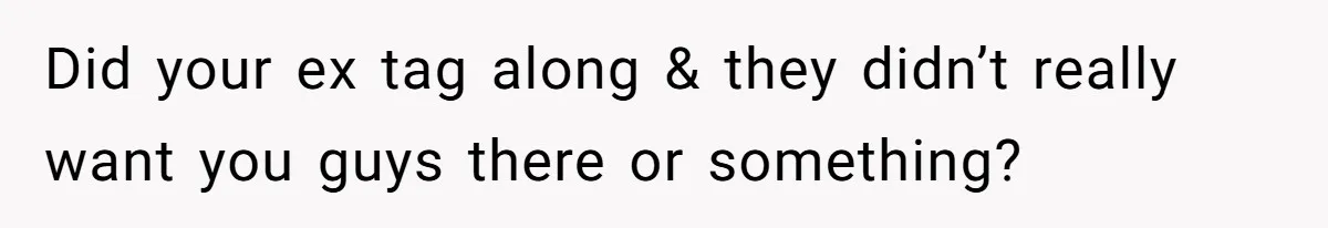 Did your ex tag along & they didn’t really want you guys there or something?