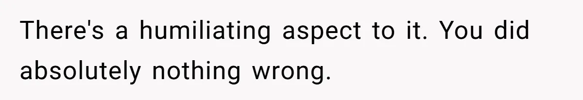 There's a humiliating aspect to it. You did absolutely nothing wrong.