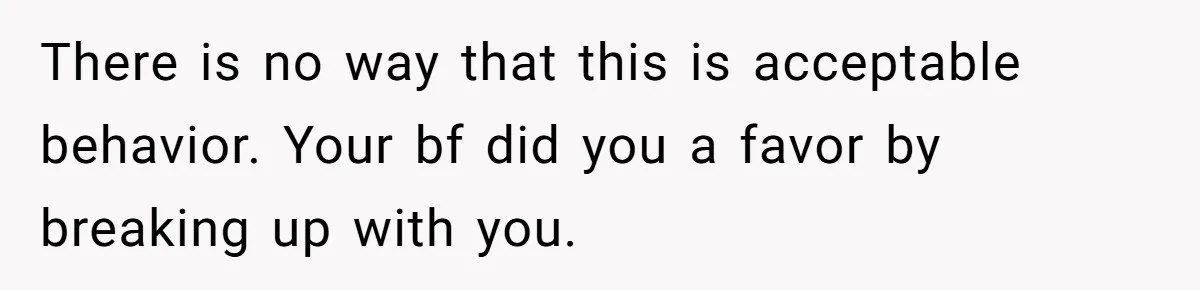 There is no way that this is acceptable behavior. Your bf did you a favor by breaking up with you.