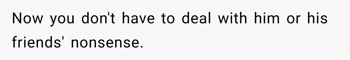 Now you don't have to deal with him or his friends' nonsense.