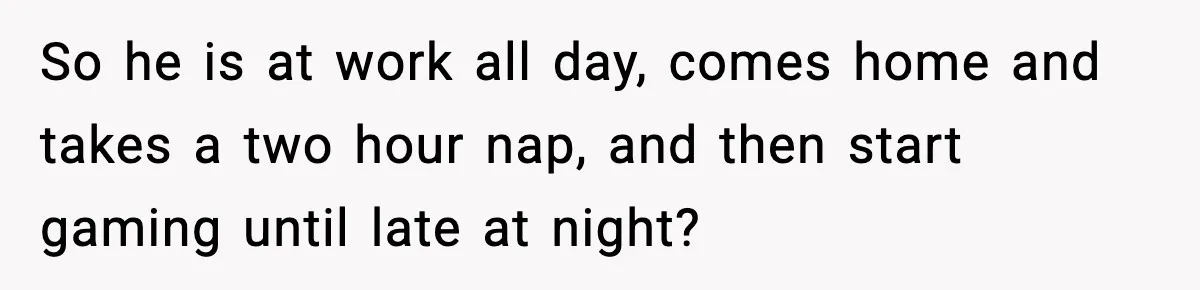 So he is at work all day, comes home and takes a two hour nap, and then start gaming until late at night?